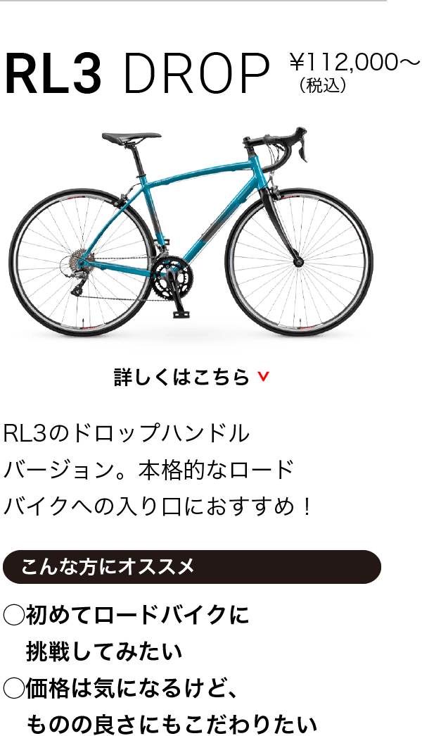 RL3 DROP ¥98,000〜（税込）RL3のドロップハンドルバージョン。本格的なロードバイクへの入り口におすすめ！こんな方にオススメ◯初めてロードバイクに挑戦してみたい◯価格は気になるけど、ものの良さにもこだわりたい