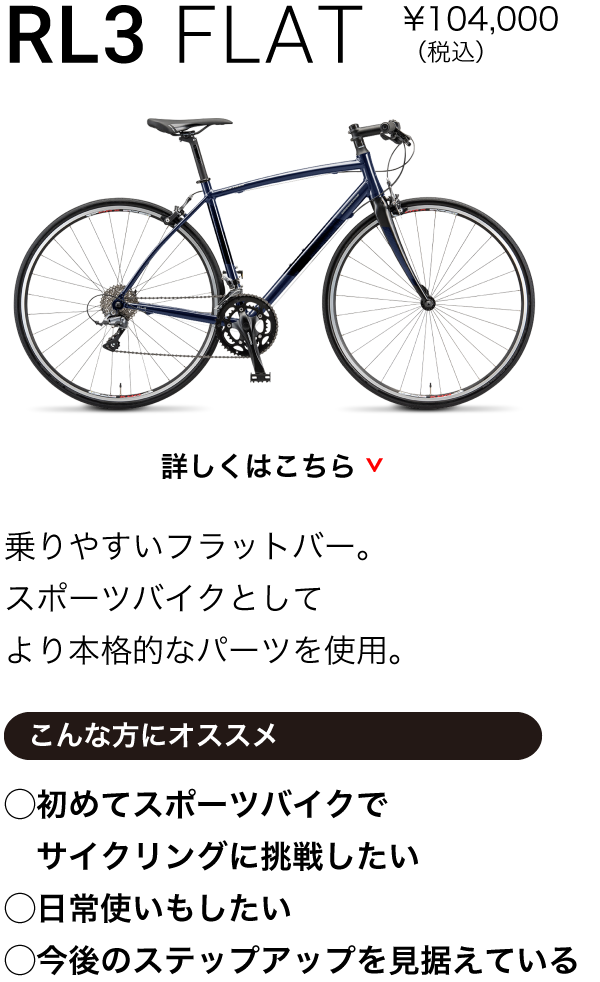RL3 FLAT ¥90,000（税込）乗りやすいフラットバー。スポーツバイクとしてより本格的なパーツを使用。こんな方にオススメ◯初めてスポーツバイクで　サイクリングに挑戦したい◯日常使いもしたい◯今後のステップアップを見据えている