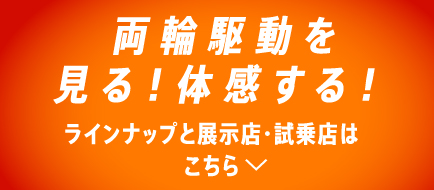 両輪駆動を見る!体感する!ラインナップと展示店・試乗店はこちら