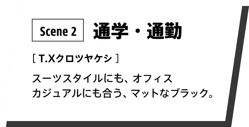 Scene 2：通学・通勤 カラー：T.Xクロツヤケシ スーツスタイルやジャケットパンツなどのオフィスカジュアルにフィットするマットなブラックです。